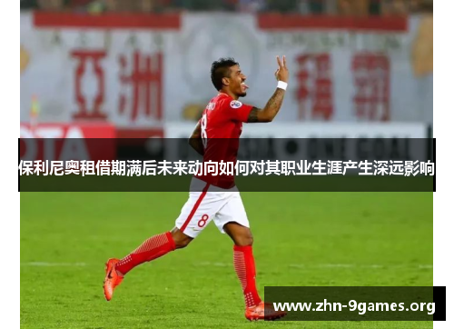 保利尼奥租借期满后未来动向如何对其职业生涯产生深远影响