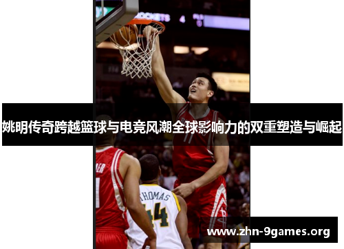 姚明传奇跨越篮球与电竞风潮全球影响力的双重塑造与崛起