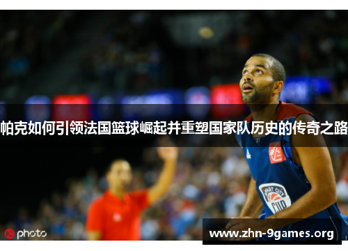 帕克如何引领法国篮球崛起并重塑国家队历史的传奇之路