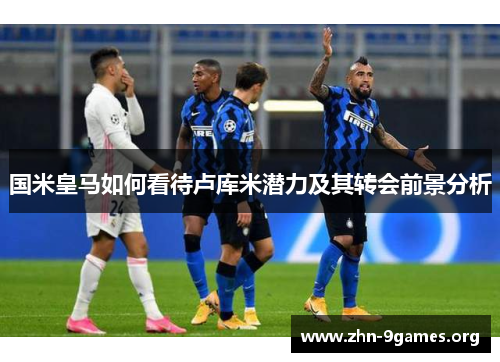 国米皇马如何看待卢库米潜力及其转会前景分析
