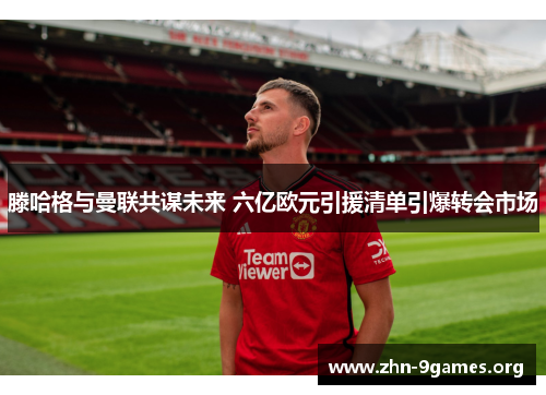 滕哈格与曼联共谋未来 六亿欧元引援清单引爆转会市场