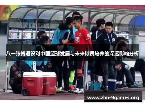 八一张博退役对中国篮球发展与未来球员培养的深远影响分析