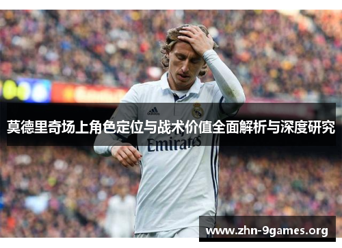 莫德里奇场上角色定位与战术价值全面解析与深度研究