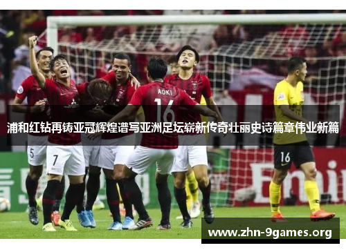 浦和红钻再铸亚冠辉煌谱写亚洲足坛崭新传奇壮丽史诗篇章伟业新篇