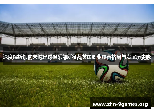 深度解析加的夫城足球俱乐部所征战英国职业联赛格局与发展历史脉